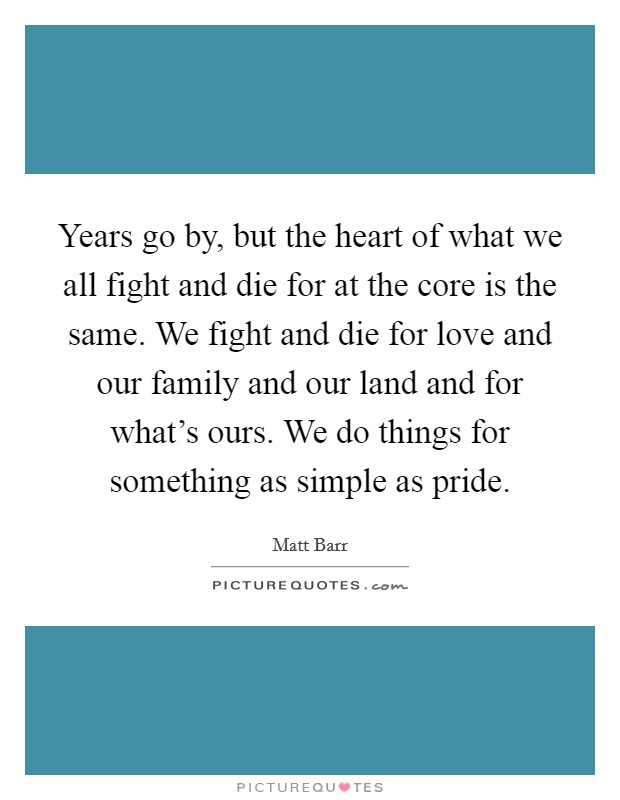 Years go by, but the heart of what we all fight and die for at the core is the same. We fight and die for love and our family and our land and for what's ours. We do things for something as simple as pride. Picture Quote #1