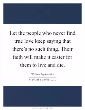Let the people who never find true love keep saying that there’s no such thing. Their faith will make it easier for them to live and die Picture Quote #1