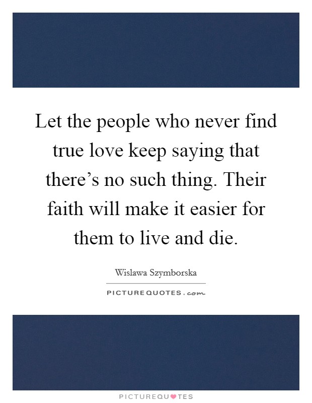 Let the people who never find true love keep saying that there's no such thing. Their faith will make it easier for them to live and die. Picture Quote #1