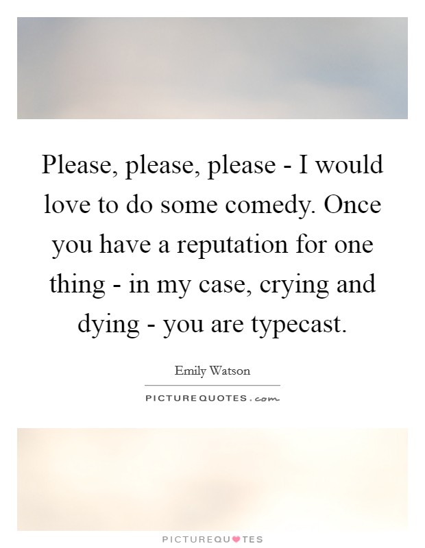 Please, please, please - I would love to do some comedy. Once you have a reputation for one thing - in my case, crying and dying - you are typecast. Picture Quote #1
