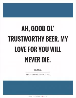 Ah, good ol’ trustworthy beer. My love for you will never die Picture Quote #1