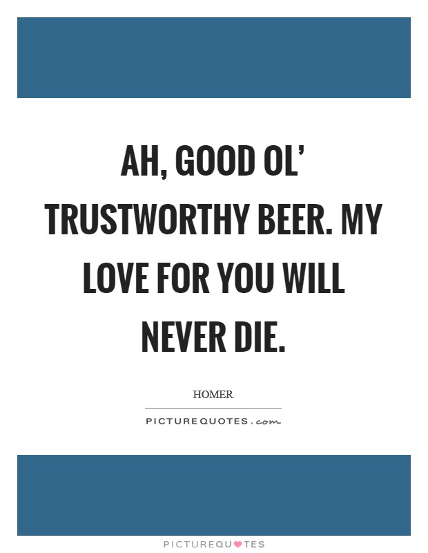 Ah, good ol' trustworthy beer. My love for you will never die. Picture Quote #1