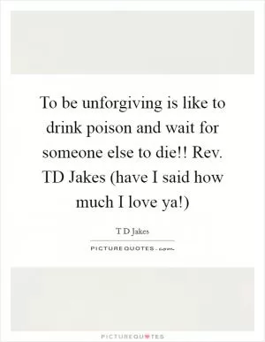 To be unforgiving is like to drink poison and wait for someone else to die!! Rev. TD Jakes (have I said how much I love ya!) Picture Quote #1