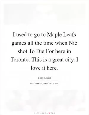 I used to go to Maple Leafs games all the time when Nic shot To Die For here in Toronto. This is a great city. I love it here Picture Quote #1