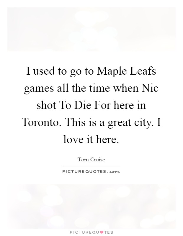I used to go to Maple Leafs games all the time when Nic shot To Die For here in Toronto. This is a great city. I love it here. Picture Quote #1