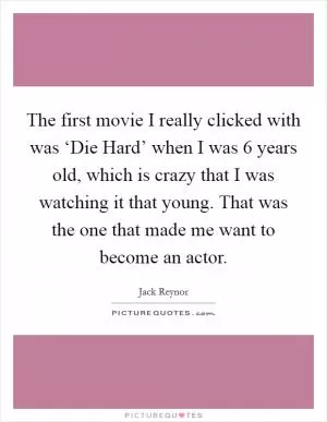 The first movie I really clicked with was ‘Die Hard’ when I was 6 years old, which is crazy that I was watching it that young. That was the one that made me want to become an actor Picture Quote #1