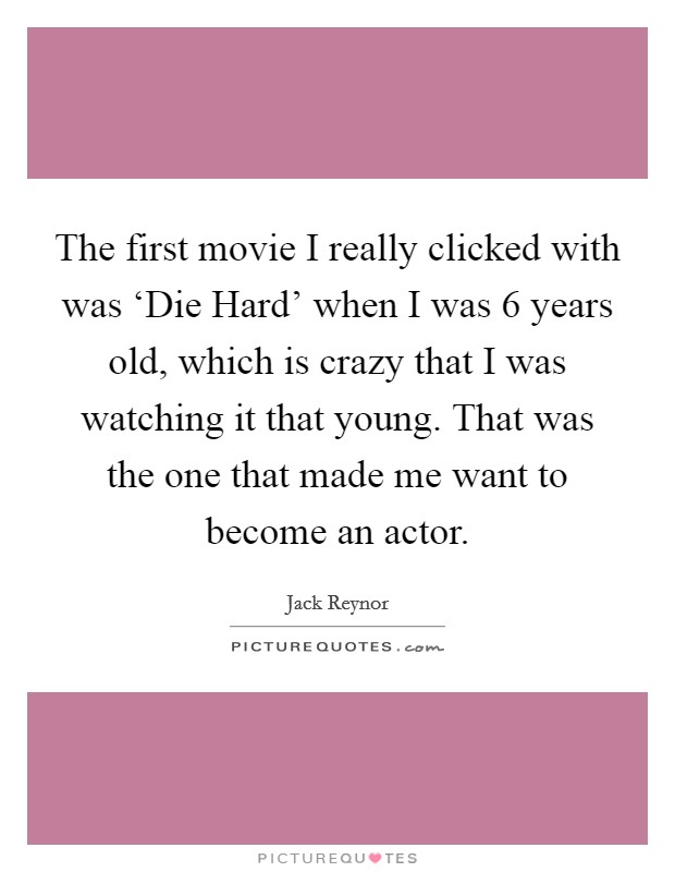 The first movie I really clicked with was ‘Die Hard' when I was 6 years old, which is crazy that I was watching it that young. That was the one that made me want to become an actor. Picture Quote #1