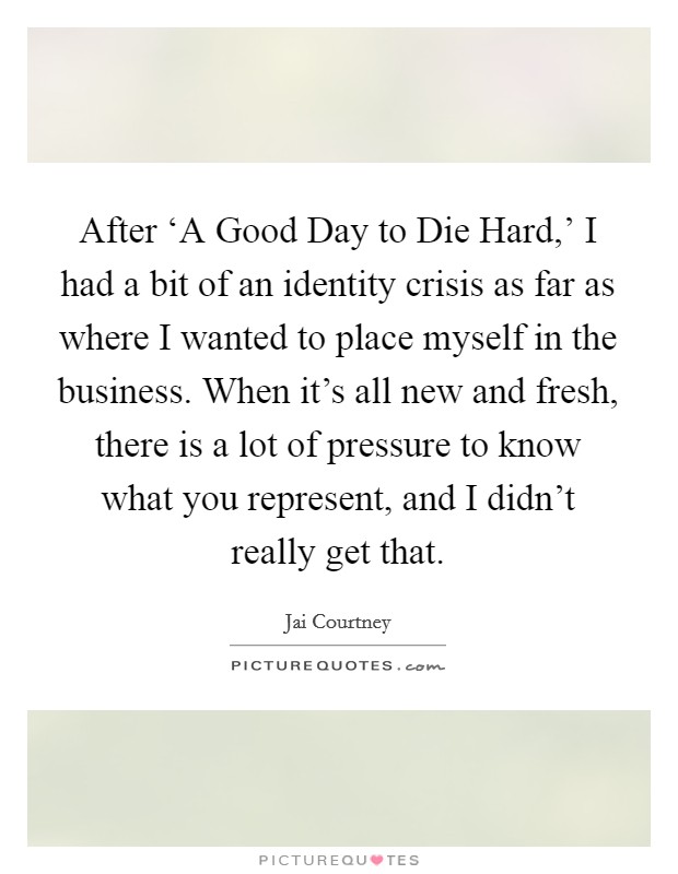 After ‘A Good Day to Die Hard,' I had a bit of an identity crisis as far as where I wanted to place myself in the business. When it's all new and fresh, there is a lot of pressure to know what you represent, and I didn't really get that. Picture Quote #1