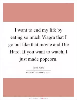 I want to end my life by eating so much Viagra that I go out like that movie and Die Hard. If you want to watch, I just made popcorn Picture Quote #1