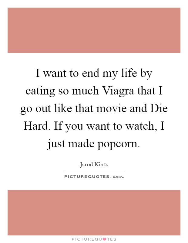 I want to end my life by eating so much Viagra that I go out like that movie and Die Hard. If you want to watch, I just made popcorn. Picture Quote #1