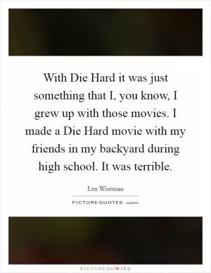 With Die Hard it was just something that I, you know, I grew up with those movies. I made a Die Hard movie with my friends in my backyard during high school. It was terrible Picture Quote #1