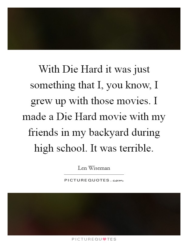 With Die Hard it was just something that I, you know, I grew up with those movies. I made a Die Hard movie with my friends in my backyard during high school. It was terrible. Picture Quote #1