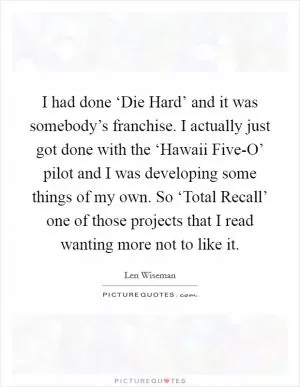 I had done ‘Die Hard’ and it was somebody’s franchise. I actually just got done with the ‘Hawaii Five-O’ pilot and I was developing some things of my own. So ‘Total Recall’ one of those projects that I read wanting more not to like it Picture Quote #1