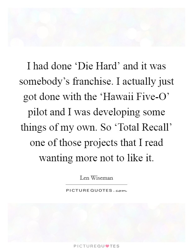 I had done ‘Die Hard' and it was somebody's franchise. I actually just got done with the ‘Hawaii Five-O' pilot and I was developing some things of my own. So ‘Total Recall' one of those projects that I read wanting more not to like it. Picture Quote #1