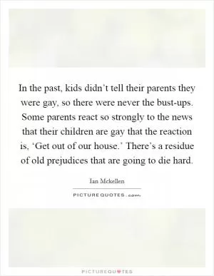 In the past, kids didn’t tell their parents they were gay, so there were never the bust-ups. Some parents react so strongly to the news that their children are gay that the reaction is, ‘Get out of our house.’ There’s a residue of old prejudices that are going to die hard Picture Quote #1