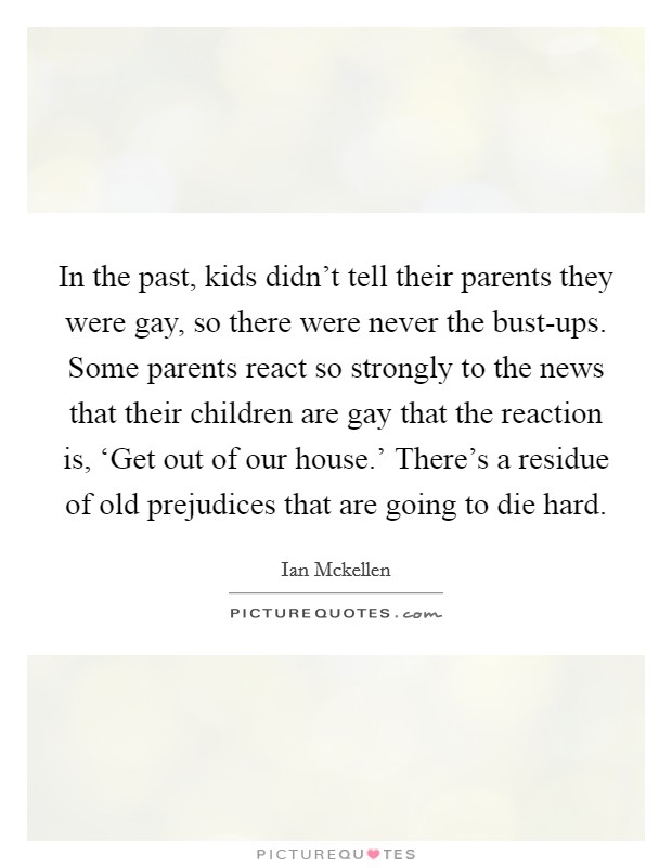 In the past, kids didn't tell their parents they were gay, so there were never the bust-ups. Some parents react so strongly to the news that their children are gay that the reaction is, ‘Get out of our house.' There's a residue of old prejudices that are going to die hard. Picture Quote #1