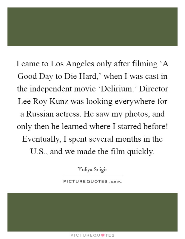 I came to Los Angeles only after filming ‘A Good Day to Die Hard,' when I was cast in the independent movie ‘Delirium.' Director Lee Roy Kunz was looking everywhere for a Russian actress. He saw my photos, and only then he learned where I starred before! Eventually, I spent several months in the U.S., and we made the film quickly. Picture Quote #1