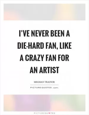 I’ve never been a die-hard fan, like a crazy fan for an artist Picture Quote #1