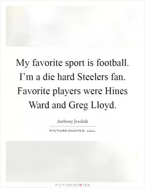 My favorite sport is football. I’m a die hard Steelers fan. Favorite players were Hines Ward and Greg Lloyd Picture Quote #1