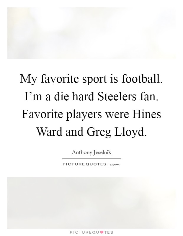 My favorite sport is football. I'm a die hard Steelers fan. Favorite players were Hines Ward and Greg Lloyd. Picture Quote #1