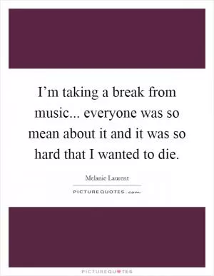 I’m taking a break from music... everyone was so mean about it and it was so hard that I wanted to die Picture Quote #1