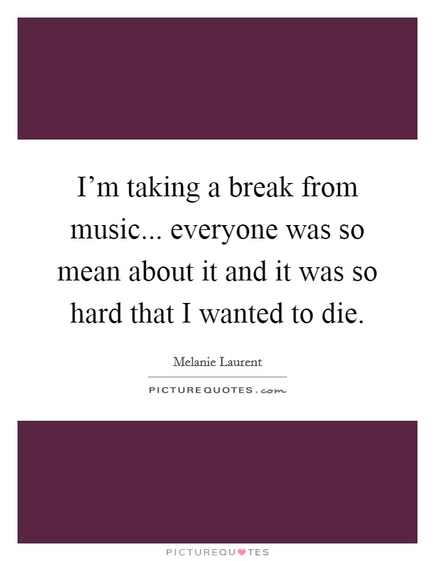 I'm taking a break from music... everyone was so mean about it and it was so hard that I wanted to die. Picture Quote #1