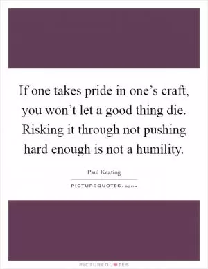 If one takes pride in one’s craft, you won’t let a good thing die. Risking it through not pushing hard enough is not a humility Picture Quote #1