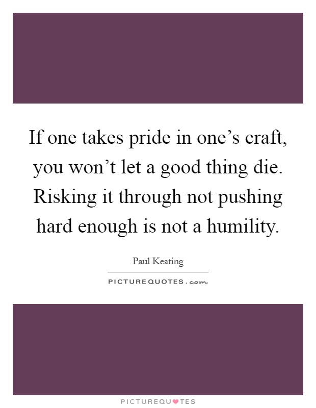 If one takes pride in one's craft, you won't let a good thing die. Risking it through not pushing hard enough is not a humility. Picture Quote #1