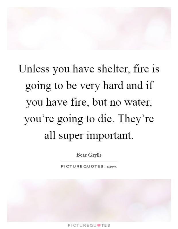 Unless you have shelter, fire is going to be very hard and if you have fire, but no water, you're going to die. They're all super important. Picture Quote #1