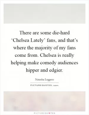 There are some die-hard ‘Chelsea Lately’ fans, and that’s where the majority of my fans come from. Chelsea is really helping make comedy audiences hipper and edgier Picture Quote #1