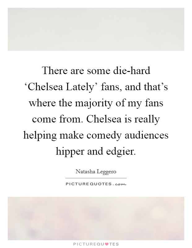 There are some die-hard ‘Chelsea Lately' fans, and that's where the majority of my fans come from. Chelsea is really helping make comedy audiences hipper and edgier. Picture Quote #1