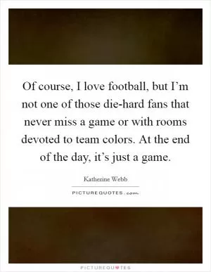 Of course, I love football, but I’m not one of those die-hard fans that never miss a game or with rooms devoted to team colors. At the end of the day, it’s just a game Picture Quote #1