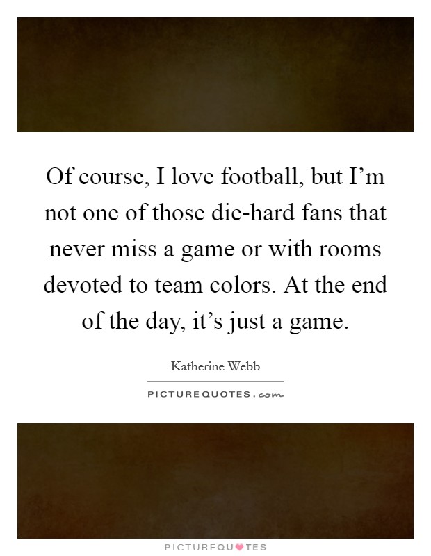 Of course, I love football, but I'm not one of those die-hard fans that never miss a game or with rooms devoted to team colors. At the end of the day, it's just a game. Picture Quote #1