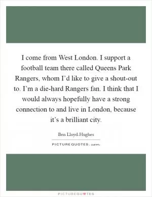 I come from West London. I support a football team there called Queens Park Rangers, whom I’d like to give a shout-out to. I’m a die-hard Rangers fan. I think that I would always hopefully have a strong connection to and live in London, because it’s a brilliant city Picture Quote #1