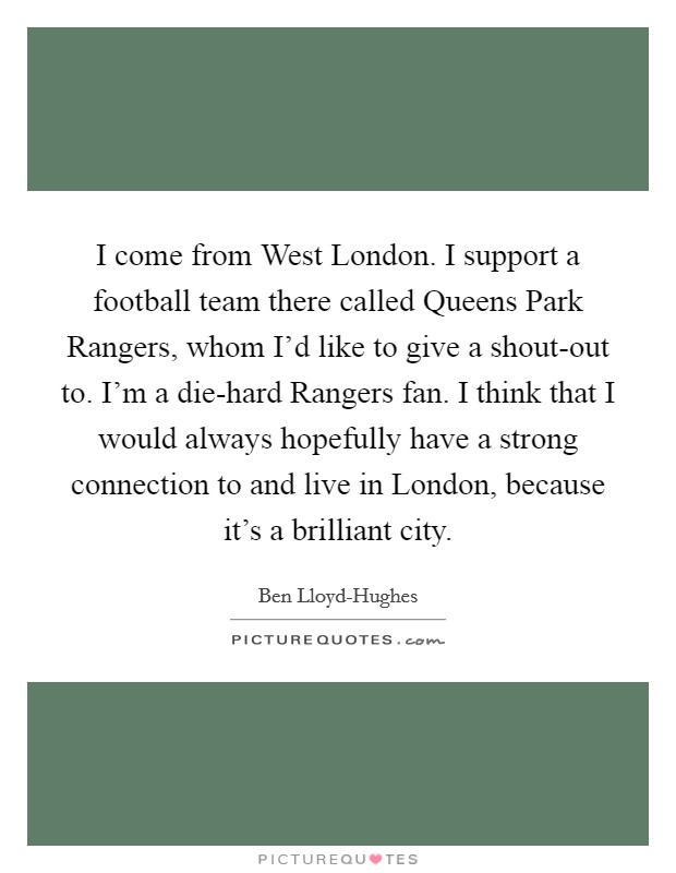 I come from West London. I support a football team there called Queens Park Rangers, whom I'd like to give a shout-out to. I'm a die-hard Rangers fan. I think that I would always hopefully have a strong connection to and live in London, because it's a brilliant city. Picture Quote #1