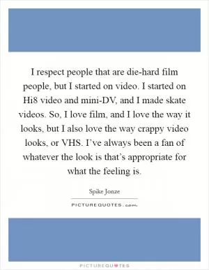 I respect people that are die-hard film people, but I started on video. I started on Hi8 video and mini-DV, and I made skate videos. So, I love film, and I love the way it looks, but I also love the way crappy video looks, or VHS. I’ve always been a fan of whatever the look is that’s appropriate for what the feeling is Picture Quote #1