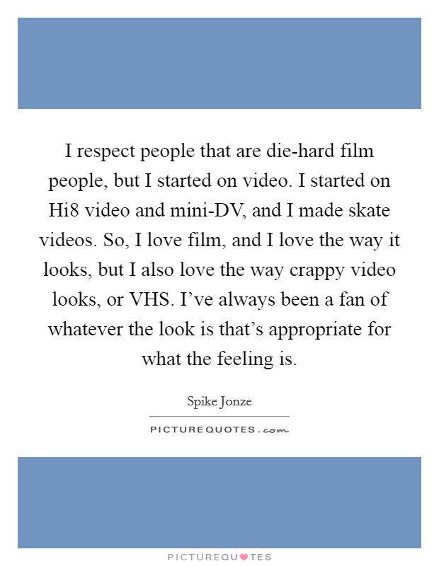 I respect people that are die-hard film people, but I started on video. I started on Hi8 video and mini-DV, and I made skate videos. So, I love film, and I love the way it looks, but I also love the way crappy video looks, or VHS. I've always been a fan of whatever the look is that's appropriate for what the feeling is. Picture Quote #1