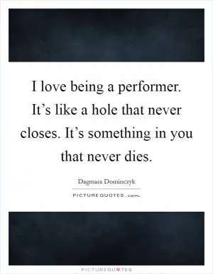 I love being a performer. It’s like a hole that never closes. It’s something in you that never dies Picture Quote #1