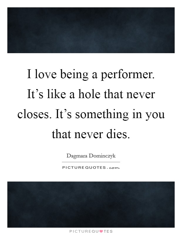 I love being a performer. It's like a hole that never closes. It's something in you that never dies. Picture Quote #1