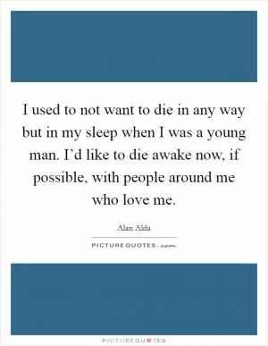 I used to not want to die in any way but in my sleep when I was a young man. I’d like to die awake now, if possible, with people around me who love me Picture Quote #1