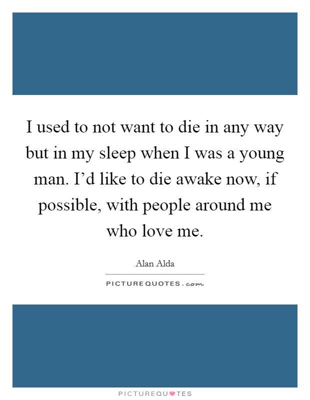 I used to not want to die in any way but in my sleep when I was a young man. I'd like to die awake now, if possible, with people around me who love me. Picture Quote #1