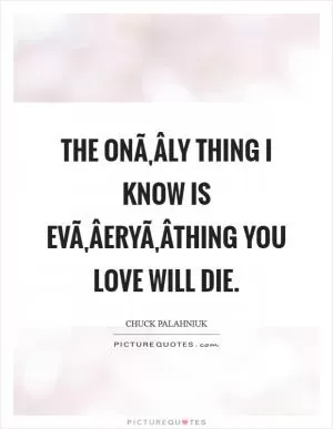 The onÃ‚Â­ly thing I know is evÃ‚Â­eryÃ‚Â­thing you love will die Picture Quote #1