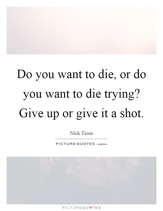 Do you want to die, or do you want to die trying? Give up or give it a shot. Picture Quote #1
