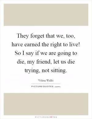 They forget that we, too, have earned the right to live! So I say if we are going to die, my friend, let us die trying, not sitting Picture Quote #1