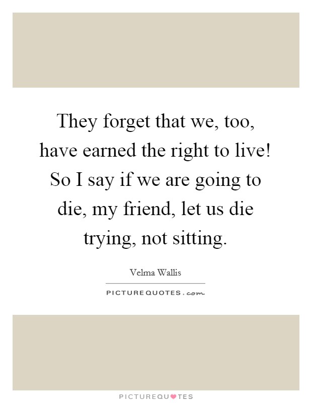 They forget that we, too, have earned the right to live! So I say if we are going to die, my friend, let us die trying, not sitting. Picture Quote #1