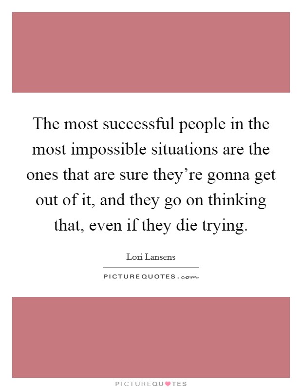 The most successful people in the most impossible situations are the ones that are sure they're gonna get out of it, and they go on thinking that, even if they die trying. Picture Quote #1