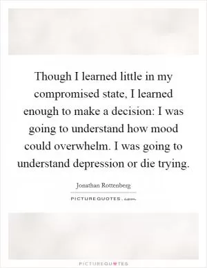 Though I learned little in my compromised state, I learned enough to make a decision: I was going to understand how mood could overwhelm. I was going to understand depression or die trying Picture Quote #1