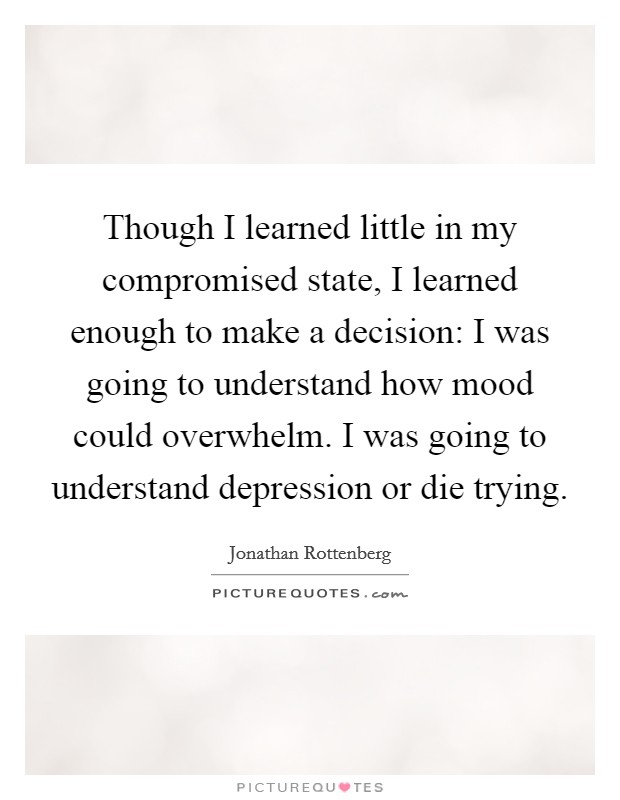 Though I learned little in my compromised state, I learned enough to make a decision: I was going to understand how mood could overwhelm. I was going to understand depression or die trying. Picture Quote #1
