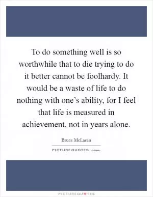 To do something well is so worthwhile that to die trying to do it better cannot be foolhardy. It would be a waste of life to do nothing with one’s ability, for I feel that life is measured in achievement, not in years alone Picture Quote #1