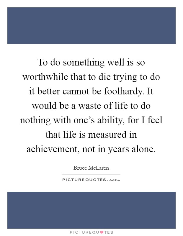 To do something well is so worthwhile that to die trying to do it better cannot be foolhardy. It would be a waste of life to do nothing with one's ability, for I feel that life is measured in achievement, not in years alone. Picture Quote #1
